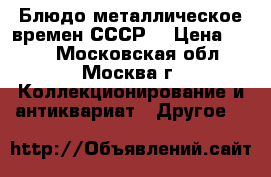 Блюдо металлическое времен СССР. › Цена ­ 150 - Московская обл., Москва г. Коллекционирование и антиквариат » Другое   